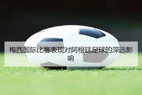 梅西国际比赛表现对阿根廷足球的深远影响